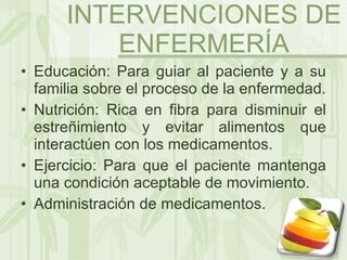 Educación: Para guiar al paciente y a su familia sobre el proceso de la enfermedad. Nutrición: Rica en fibra para disminuir el estreñimiento y evitar alimentos que interactúen con los medicamentos. Ejercicio: Para que el  paciente  mantenga una condición aceptable de movimiento. Administración de medicamentos. INTERVENCIONES DE ENFERMERÍA 