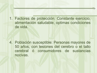 Factores de protección: Constante ejercicio, alimentación saludable, optimas condiciones de vida. Población susceptible: Personas mayores de 50 años, con lesiones del cerebro o el tallo cerebral ó consumidores de sustancias nocivas. 