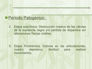 Periodo Patogénico:  Etapa subclínica: Destrucción masiva de las células de la sustancia negra y/ó perdida de dopamina sin alteraciones físicas visibles. Etapa Prodrómica: Dolores en las articulaciones, cuadro depresivo, lentitud para realizar movimientos. 
