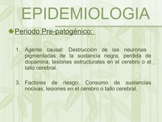 EPIDEMIOLOGIA Periodo Pre-patogénico:  Agente causal: Destrucción de las neuronas  pigmentadas de la sustancia negra, perdida de dopamina, lesiones estructurales en el cerebro o el tallo cerebral. Factores de riesgo: Consumo de sustancias nocivas, lesiones en el cerebro o tallo cerebral. 