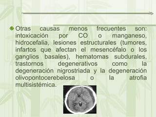 Otras causas menos frecuentes son: intoxicación por CO o manganeso, hidrocefalia, lesiones estructurales (tumores, infartos que afectan el mesencéfalo o los ganglios basales), hematomas subdurales, trastornos degenerativos como la degeneración nigrostriada y la degeneración olivopontocerebelosa o la atrofia multisistémica. 