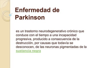 Enfermedad de Parkinson es un trastorno neurodegenerativo crónico que conduce con el tiempo a una incapacidad progresiva, producido a consecuencia de la destrucción, por causas que todavía se desconocen, de las neuronas pigmentadas de la sustancia negra 
