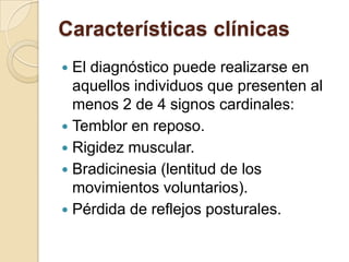 Características clínicasEl diagnóstico puede realizarse en aquellos individuos que presenten al menos 2 de 4 signos cardinales:Temblor en reposo.Rigidez muscular.Bradicinesia (lentitud de los movimientos voluntarios).Pérdida de reflejos posturales.