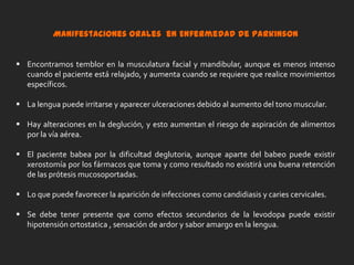 Otros medicamentos imitan a la dopamina o previenen o retrasan su descomposición. La segunda categoría de medicamentos para la enfermedad de Parkinson afecta a otros neurotransmisores corporales con el fin de aliviar algunos síntomas de la enfermedad. Por ejemplo, los medicamentosanticolinérgicos interfieren con la producción o la captación del neurotransmisor acetilcolina. Estos medicamentos ayudan a reducir los temblores y la rigidez muscular, que pueden deberse a tener más acetilcolina que dopamina. La tercera categoría de medicamentos recetados para la enfermedad comprende medicamentos que ayudan a controlar los síntomas no motores de la enfermedad, o sea, los síntomas que no afectan el movimiento. Por ejemplo, se puede recetar antidepresivos a las personas con depresión relacionada con la enfermedad. El fundamento de la terapia para la enfermedad de Parkinson es el medicamento levodopa (llamado también L-dopa). Las células nerviosas pueden utilizar levodopa para fabricar dopamina y volver a llenar el suministro cerebral decreciente. Las personas no pueden simplemente tomar píldoras de dopamina porque ésta no cruza fácilmente la barrera sanguínea-cerebral. Generalmente, los pacientes reciben levodopa combinada con otra sustancia llamada carbidopa. 