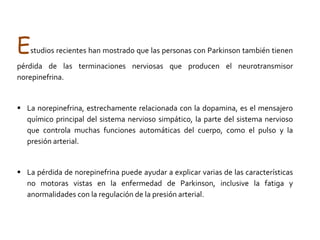  Esa disminución de la dopamina ocasiona una alteración de todos los músculos del cuerpo, no solo de los músculos de brazo y piernas, sino también de los empleados para comer, hablar, escribir, etc. Es por ello que los síntomas principales de la enfermedad de Parkinson afectan al sistema motor. La dopamina es un mensajero químico responsable de transmitir señales entre la sustancia negra y el cuerpo estriado, para producir movimientos suaves y decididos. La pérdida de dopamina produce patrones anormales de activación nerviosa dentro del cerebro que causan deterioro del movimiento. 