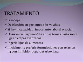 TRATAMIENTO Levodopa   De elección en pacientes >60-70 años Si hay incapacidad  importante laboral o social Dosis inicial: 150-200/día en 2-3 tomas hasta sobre 1 gr en etapas avanzadas Ingerir lejos de alimentos Inicialmente preferir formulaciones con relacion 1:4 con inhibidor dopa-decarboxilasa 