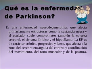 Qué es la enfermedad  de Parkinson? Es una enfermedad neurodegenerativa, que afecta primariamente estructuras como la sustancia negra y el estriado, suele comprometer también la corteza cerebral, el sistema límbico y el hipotálamo. La EP es de carácter crónico, progresivo y lento, que afecta a la zona del cerebro encargada del control y coordinación del movimiento, del tono muscular y de la postura. 