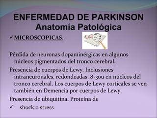 ENFERMEDAD DE PARKINSON Anatomía Patológica MICROSCOPICAS. Pérdida de neuronas dopaminérgicas en algunos núcleos pigmentados del tronco cerebral. Presencia de cuerpos de Lewy. Inclusiones intraneuronales, redondeadas, 8-30u en núcleos del tronco cerebral. Los cuerpos de Lewy corticales se ven también en Demencia por cuerpos de Lewy. Presencia de ubiquitina. Proteína de  shock o stress 