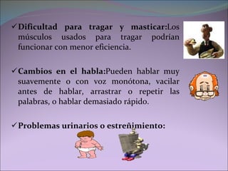 Dificultad para tragar y masticar: Los músculos usados para tragar podrían funcionar con menor eficiencia. Cambios en el habla: Pueden hablar muy suavemente o con voz monótona, vacilar antes de hablar, arrastrar o repetir las palabras, o hablar demasiado rápido.  Problemas urinarios o estreñimiento: 