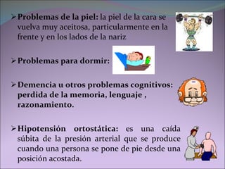 Problemas de la piel:  la piel de la cara se vuelva muy aceitosa, particularmente en la frente y en los lados de la nariz Problemas para dormir: Demencia u otros problemas cognitivos:  perdida de la memoria, lenguaje , razonamiento. Hipotensión ortostática:  es una caída súbita de la presión arterial que se produce cuando una persona se pone de pie desde una posición acostada. 