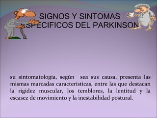 SIGNOS Y SINTOMAS ESPECIFICOS DEL PARKINSON su sintomatología, según  sea sus causa, presenta las mismas marcadas características, entre las que destacan la rigidez muscular, los temblores, la lentitud y la escasez de movimiento y la inestabilidad postural. 