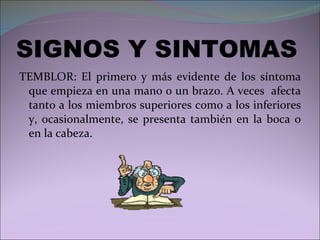 SIGNOS Y SINTOMAS TEMBLOR: El primero y más evidente de los síntoma que empieza en una mano o un brazo. A veces  afecta tanto a los miembros superiores como a los inferiores y, ocasionalmente, se presenta también en la boca o en la cabeza. 