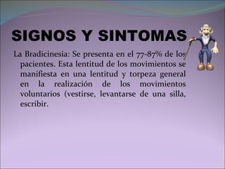 SIGNOS Y SINTOMAS La Bradicinesia: Se presenta en el 77-87% de los pacientes. Esta lentitud de los movimientos se manifiesta en una lentitud y torpeza general en la realización de los movimientos voluntarios (vestirse, levantarse de una silla, escribir. 