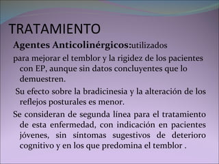 TRATAMIENTO Agentes Anticolinérgicos: utilizados  para mejorar el temblor y la rigidez de los pacientes con EP, aunque sin datos concluyentes que lo demuestren. Su efecto sobre la bradicinesia y la alteración de los reflejos posturales es menor. Se consideran de segunda línea para el tratamiento de esta enfermedad, con indicación en pacientes jóvenes, sin síntomas sugestivos de deterioro cognitivo y en los que predomina el temblor . 
