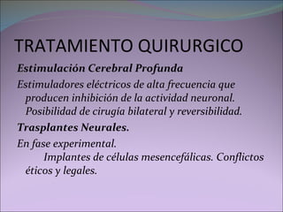 TRATAMIENTO QUIRURGICO Estimulación Cerebral Profunda Estimuladores eléctricos de alta frecuencia que producen inhibición de la actividad neuronal. Posibilidad de cirugía bilateral y reversibilidad.  Trasplantes Neurales. En fase experimental.  Implantes de células mesencefálicas. Conflictos éticos y legales.  