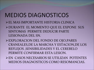 MEDIOS DIAGNOSTICOS EL MAS IMPORTANTE HISTORIA CLINICA DURANTE  EL MOMENTO QUE EL EXPONE  SUS SINTOMAS  PERMITE DEDUCIR PARTE  LESIONADA DEL SN. EXPLORACION DEL FONDO DE OJO,PARES CRANEALES,DE LA MARCHA Y ESTACION,DE LOS REFLEJOS ,SENSIBILIDADES Y EL CEREBELO PERMITE CONFIRMAR ESTA LESION. EN  CASOS NECESARIOS SE UTILIZAN  POTENTES MEDIOS DIAGNOSTICOS COMO RESOMANCIAS. 