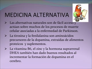MEDICINA ALTERNATIVA Las alternativas naturales son de fácil acceso y actúan sobre muchos de los procesos de muerte celular asociadas a la enfermedad de Parkinson. La tirosina y la fenilalanina son aminoácidos precursores de la dopamina, extraídas de alimentos proteicos  y suplementos. La vitamina B6, el zinc y la hormona suprarrenal DHEA también han dado buenos resultados al incrementar la formación de dopamina en el cerebro.  