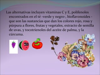 Las alternativas incluyen vitaminas C y E, polifenoles encontrados en el té -verde y negro-, bioflavonoides -que son las sustancias que dan los colores rojo, rosa y púrpura a flores, frutas y vegetales, extracto de semilla de uvas, y tocotrienoles del aceite de palma, y la cúrcuma. 