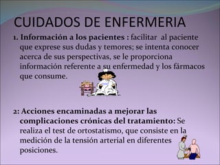 CUIDADOS DE ENFERMERIA 1. Información a los pacientes :  facilitar  al paciente que exprese sus dudas y temores; se intenta conocer acerca de sus perspectivas, se le proporciona información referente a su enfermedad y los fármacos que consume. 2: Acciones encaminadas a mejorar las complicaciones crónicas del tratamiento:  Se realiza el test de ortostatismo, que consiste en la medición de la tensión arterial en diferentes posiciones. 