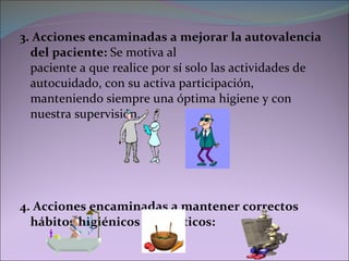 3. Acciones encaminadas a mejorar la autovalencia del paciente:  Se motiva al  paciente a que realice por sí solo las actividades de autocuidado, con su activa participación, manteniendo siempre una óptima higiene y con nuestra supervisión. 4. Acciones encaminadas a mantener correctos hábitos higiénicos y dietéticos: 