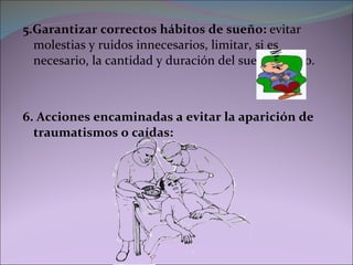 5.Garantizar correctos hábitos de sueño:  evitar molestias y ruidos innecesarios, limitar, si es necesario, la cantidad y duración del sueño diurno. 6. Acciones encaminadas a evitar la aparición de traumatismos o caídas: 