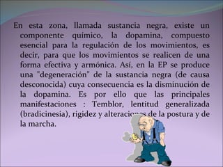 En esta zona, llamada sustancia negra, existe un componente químico, la dopamina, compuesto esencial para la regulación de los movimientos, es decir, para que los movimientos se realicen de una forma efectiva y armónica. Así, en la EP se produce una "degeneración" de la sustancia negra (de causa desconocida) cuya consecuencia es la disminución de la dopamina. Es por ello que las principales manifestaciones : Temblor, lentitud generalizada (bradicinesia), rigidez y alteraciones de la postura y de la marcha. 