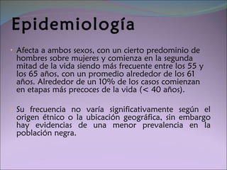 Epidemiología Afecta a ambos sexos, con un cierto predominio de hombres sobre mujeres y comienza en la segunda mitad de la vida siendo más frecuente entre los 55 y los 65 años, con un promedio alrededor de los 61 años. Alrededor de un 10% de los casos comienzan en etapas más precoces de la vida (< 40 años). Su frecuencia no varía significativamente según el origen étnico o la ubicación geográfica,  sin embargo hay evidencias de una menor prevalencia en la población negra. 