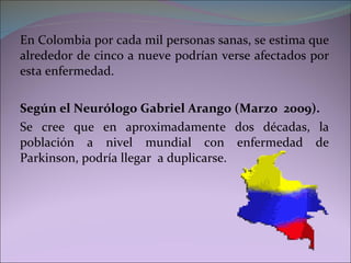 En Colombia por cada mil personas sanas, se estima que alrededor de cinco a nueve podrían verse afectados por esta enfermedad.  Según el Neurólogo Gabriel Arango (Marzo  2009).  Se cree que en aproximadamente dos décadas, la población a nivel mundial con enfermedad de Parkinson, podría llegar  a duplicarse. 