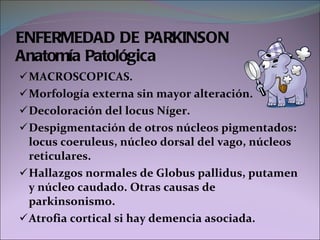 MACROSCOPICAS. Morfología externa sin mayor alteración. Decoloración del locus Níger. Despigmentación de otros núcleos pigmentados: locus coeruleus, núcleo dorsal del vago, núcleos reticulares. Hallazgos normales de Globus pallidus, putamen y núcleo caudado. Otras causas de parkinsonismo. Atrofia cortical si hay demencia asociada. ENFERMEDAD DE PARKINSON Anatomía Patológica 