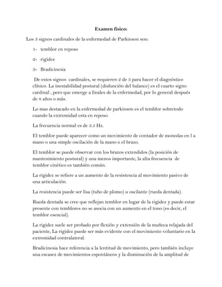 Examen fisico:
Los 3 signos cardinales de la enfermedad de Parkinson son:
1- temblor en reposo
2- rigidez
3- Bradicinesia
De estos signos cardinales, se requieren 2 de 3 para hacer el diagnóstico
clínico. La inestabilidad postural (disfunción del balance) es el cuarto signo
cardinal , pero que emerge a finales de la enfermedad, por lo general después
de 8 años o más.
Lo mas destacado en la enfermedad de parkinson es el temblor sobretodo
cuando la extremidad esta en reposo.
La frecuencia normal es de 3.5 Hz.
El temblor puede aparecer como un movimiento de contador de monedas en l a
mano o una simple oscilación de la mano o el brazo.
El temblor se puede observar con los brazos extendidos (la posición de
mantenimiento postural) y una menos importante, la alta frecuencia de
temblor cinético es también común.
La rigidez se refiere a un aumento de la resistencia al movimiento pasivo de
una articulación.
La resistencia puede ser lisa (tubo de plomo) u oscilante (rueda dentada).
Rueda dentada se cree que reflejan temblor en lugar de la rigidez y puede estar
presente con temblores no se asocia con un aumento en el tono (es decir, el
temblor esencial).
La rigidez suele ser probado por flexión y extensión de la muñeca relajada del
paciente, La rigidez puede ser más evidente con el movimiento voluntario en la
extremidad contralateral.
Bradicinesia hace referencia a la lentitud de movimiento, pero también incluye
una escasez de movimientos espontáneos y la disminución de la amplitud de
 