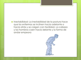    Inestabilidad: La inestabilidad de la postura hace
    que los enfermos se inclinen hacia adelante o
    hacia atrás y se caigan con facilidad. La cabeza
    y los hombros caen hacia delante y la forma de
    andar empeora
 