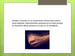 •   Temblor: Consiste en un movimiento rítmico hacia atrás y
    hacia adelante. Generalmente comienza en la mano aunque
    en ocasiones afecta primero a un pie o a la mandíbula.
 