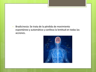 •   Bradicinesia: Se trata de la pérdida de movimiento
    espontáneo y automático y conlleva la lentitud en todas las
    acciones.
 