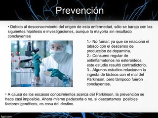 Prevención
 • Debido al desconocimiento del origen de esta enfermedad, sólo se baraja con las
 siguientes hipótesis e investigaciones, aunque la mayoría sin resultado
 concluyentes
                                              1.- No fumar, ya que se relaciona el
                                              tabaco con el descenso de
                                              producción de dopamina.
                                              2.- Consumo regular de
                                              antinflamatorios no esteroideos,
                                              este estudio resultó contradictorio.
                                              3.- Algunos estudios relacionan la
                                              ingesta de lácteos con el mal del
                                              Parkinson, pero tampoco fueron
                                              concluyentes.

• A causa de los escasos conocimientos acerca del Parkinson, la prevención se
hace casi imposible. Ahora mismo padecerla o no, si descartamos posibles
factores genéticos, es cosa del destino.
 