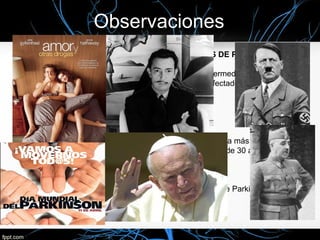 Observaciones
ORGANIZACIONES DE AYUDA A LOS ENFERMOS DE PARKINSON:

• Hoy en día la ayuda y la conciencia social de esta enfermedad es muy elevada.
• Por todo el mundo hay asociaciones de ayuda a los afectados por este mal y a
las familias de estos.
• En Almería se encuentra en Huercal Overa .
• Día mundial del Parkinson  11 de Abril.

 EL PARKISON EN EL CINE:
• Muchas son las películas que reflejan esta enfermedad. La más reciente, el
drama romántico Amor y otras drogas en la que una chica de 30 años sufre
Parkinson precoz.

 GRANDES PERSONAJES DE LA HISTORIA:
• Juan Pablo II, Dalí, Franco y Hitler, entre otros, sufrían de Parkinson.
 