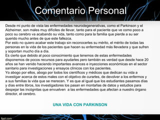 Comentario Personal
Desde mi punto de vista las enfermedades neurodegenerativas, como el Parkinson y el
Alzheimer, son males muy difíciles de llevar, tanto para el paciente que ve como poco a
poco su cerebro va acabando su vida, tanto como para la familia que pierde a su ser
querido mucho antes de que este fallezca.
Por esto no quiero acabar este trabajo sin reconocerles su mérito, el mérito de todas las
personas en la vida de los pacientes que hacen su enfermedad más llevadera y que sufren
y soportan mucho día a día.
Es cierto que debido al poco conocimiento que tenemos de estas enfermedades
disponemos de pocos recursos para ayudarles pero también es verdad que desde hace 20
años se han venido haciendo importantes avances e inyecciones económicas en el sector
sanitario para investigaciones y ensayos clínicos con los pacientes.
Yo abogo por ellos, abogo por todos los científicos y médicos que dedican su vida a
investigar acerca de estos males con el objetivo de curarles, de devolver a los enfermos y
a sus familias la vida que se merecen. Y es que al igual que los estudiantes pasamos días
y días entre libros, los investigadores los pasan en montañas de datos y estudios para
despejar las incógnitas que envuelven a las enfermedades que afectan a nuestro órgano
director, el cerebro.


                             UNA VIDA CON PARKINSON
 