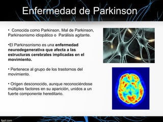 Enfermedad de Parkinson
• Conocida como Parkinson, Mal de Parkinson,
Parkinsonismo idiopático o Parálisis agitante.

•El Parkinsonismo es una enfermedad
neurodegenerativa que afecta a las
estructuras cerebrales implicadas en el
movimiento.

• Pertenece al grupo de los trastornos del
movimiento.

• Origen desconocido, aunque reconociéndose
múltiples factores en su aparición, unidos a un
fuerte componente hereditario.
 