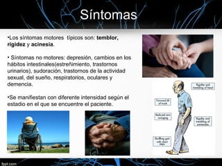Síntomas
•Los síntomas motores típicos son: temblor,
rigidez y acinesia.

• Síntomas no motores: depresión, cambios en los
hábitos intestinales(estreñimiento, trastornos
urinarios), sudoración, trastornos de la actividad
sexual, del sueño, respiratorios, oculares y
demencia.

•Se manifiestan con diferente intensidad según el
estadio en el que se encuentre el paciente.
 
