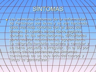 SÍNTOMAS
   Los primeros síntomas de la enfermedad
    de Parkinson son leves y se van haciendo
    cada vez más notorios con el paso del
    tiempo. El cuadro inicial típico registra
    dolores en las articulaciones, dificultades
    para realizar movimientos, agotamiento.
    La caligrafía también empieza a cambiar y
    se torna pequeña e irregular. En el 80 por
    ciento de los pacientes los síntomas
    comienzan en un solo lado del cuerpo y
    luego se generalizan.
 