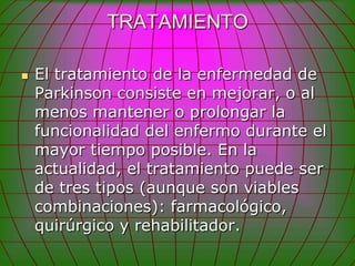 TRATAMIENTO

   El tratamiento de la enfermedad de
    Parkinson consiste en mejorar, o al
    menos mantener o prolongar la
    funcionalidad del enfermo durante el
    mayor tiempo posible. En la
    actualidad, el tratamiento puede ser
    de tres tipos (aunque son viables
    combinaciones): farmacológico,
    quirúrgico y rehabilitador.
 