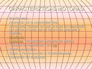 CARACTERIZTICAS MOTORAS
   Bradicinesia.
   Alteración de la motricidad fina.
   Micrografía (Estado en que la letra en manuscrita
    del paciente cada vez se hace más pequeña e
    ilegible).
   Hipofonía.
   Sialorrea. (Producción excesiva de saliva)
   Temblor en reposo de 4 a 6 Hz.
   Rigidez muscular.
   Signo o Fenómeno de la Rueda dentada.
   Alteración de la postura.
 