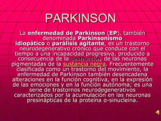 PARKINSON
    La enfermedad de Parkinson (EP), también
             denominada Parkinsonismo
 idiopático o parálisis agitante, es un trastorno
   neurodegenerativo crónico que conduce con el
 tiempo a una incapacidad progresiva, producido a
   consecuencia de la destrucción, de las neuronas
pigmentadas de la sustancia negra. Frecuentemente
  clasificada como un trastorno del movimiento, la
  enfermedad de Parkinson también desencadena
alteraciones en la función cognitiva, en la expresión
de las emociones y en la función autónoma; es una
        serie de trastornos neurodegenerativos
 caracterizados por la acumulación en las neuronas
       presinápticas de la proteína α-sinucleina.
 