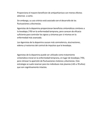 Proporciona el mayore beneficion de antiparkianisco con menos efectos
adversos a corto.

Sin embargo, su uso crónico está asociado con el desarrollo de las
fluctuaciones y discinesias.

Agonistas de la dopamina proporcionan beneficios sintomáticos similares a
la levodopa / PDI en la enfermedad temprana, pero carecen de eficacia
suficiente para controlar los signos y síntomas por sí mismos en la
enfermedad más avanzada.

Los Agonistas de la dopamina causan más somnolencia, alucinaciones,
edema y trastornos del control de impulsos que la levodopa.



Agonistas de la dopamina puede ser utilizado como tratamiento
sintomático inicial en la enfermedad temprana, en lugar de levodopa / PDI,
para retrasar la aparición de fluctuaciones motoras y discinesias. Esta
estrategia se suele reservar para los individuos más jóvenes (<65 a 70 años)
que son cognitivamente intactos.
 
