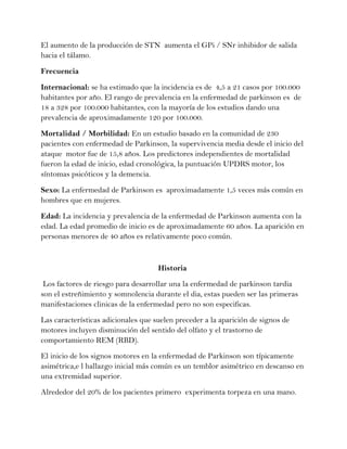 El aumento de la producción de STN aumenta el GPi / SNr inhibidor de salida
hacia el tálamo.

Frecuencia

Internacional: se ha estimado que la incidencia es de 4,5 a 21 casos por 100.000
habitantes por año. El rango de prevalencia en la enfermedad de parkinson es de
18 a 328 por 100.000 habitantes, con la mayoría de los estudios dando una
prevalencia de aproximadamente 120 por 100.000.

Mortalidad / Morbilidad: En un estudio basado en la comunidad de 230
pacientes con enfermedad de Parkinson, la supervivencia media desde el inicio del
ataque motor fue de 15,8 años. Los predictores independientes de mortalidad
fueron la edad de inicio, edad cronológica, la puntuación UPDRS motor, los
síntomas psicóticos y la demencia.

Sexo: La enfermedad de Parkinson es aproximadamente 1,5 veces más común en
hombres que en mujeres.

Edad: La incidencia y prevalencia de la enfermedad de Parkinson aumenta con la
edad. La edad promedio de inicio es de aproximadamente 60 años. La aparición en
personas menores de 40 años es relativamente poco común.



                                     Historia
 Los factores de riesgo para desarrollar una la enfermedad de parkinson tardia
son el estreñimiento y somnolencia durante el dia, estas pueden ser las primeras
manifestaciones clinicas de la enfermedad pero no son especificas.
Las características adicionales que suelen preceder a la aparición de signos de
motores incluyen disminución del sentido del olfato y el trastorno de
comportamiento REM (RBD).
El inicio de los signos motores en la enfermedad de Parkinson son típicamente
asimétrica,e l hallazgo inicial más común es un temblor asimétrico en descanso en
una extremidad superior.
Alrededor del 20% de los pacientes primero experimenta torpeza en una mano.
 
