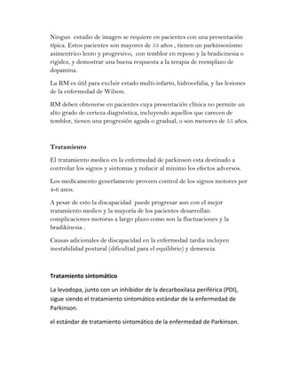 Ningun estudio de imagen se requiere en pacientes con una presentación
típica. Estos pacientes son mayores de 55 años , tienen un parkinsonismo
asimentrico lento y progresivo, con temblor en reposo y la bradicinesia o
rigidez, y demostrar una buena respuesta a la terapia de reemplazo de
dopamina.
La RM es útil para excluir estado multi-infarto, hidrocefalia, y las lesiones
de la enfermedad de Wilson.
RM deben obtenerse en pacientes cuya presentación clínica no permite un
alto grado de certeza diagnóstica, incluyendo aquellos que carecen de
temblor, tienen una progresión aguda o gradual, o son menores de 55 años.



Tratamiento
El tratamiento medico en la enfermedad de parkinson esta destinado a
controlar los signos y sintomas y reducir al minimo los efectos adversos.
Los medicamento generlamente proveen control de los signos motores por
4-6 anos.
A pesar de esto la discapacidad puede progresar aun con el mejor
tratamiento medico y la mayoría de los pacientes desarrollan
complicaciones motoras a largo plazo como son la fluctuaciones y la
bradikinesia .
Causas adicionales de discapacidad en la enfermedad tardia incluyen
inestabilidad postural (dificultad para el equilibrio) y demencia.



Tratamiento sintomático

La levodopa, junto con un inhibidor de la decarboxilasa periférica (PDI),
sigue siendo el tratamiento sintomático estándar de la enfermedad de
Parkinson.

el estándar de tratamiento sintomático de la enfermedad de Parkinson.
 