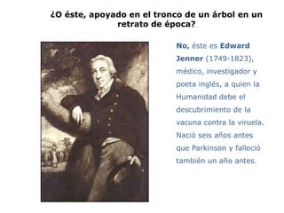 ¿O éste, apoyado en el tronco de un árbol en un
              retrato de época?

                           No, éste es Edward
                           Jenner (1749-1823),
                           médico, investigador y
                           poeta inglés, a quien la
                           Humanidad debe el
                           descubrimiento de la
                           vacuna contra la viruela.
                           Nació seis años antes
                           que Parkinson y falleció
                           también un año antes.
 