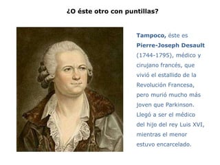 ¿O éste otro con puntillas?


                    Tampoco, éste es
                    Pierre-Joseph Desault
                    (1744-1795), médico y
                    cirujano francés, que
                    vivió el estallido de la
                    Revolución Francesa,
                    pero murió mucho más
                    joven que Parkinson.
                    Llegó a ser el médico
                    del hijo del rey Luis XVI,
                    mientras el menor
                    estuvo encarcelado.
 