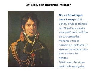 ¿Y éste, con uniforme militar?


                     No, es Dominique-
                     Jean Larrey (1766-
                     1842), cirujano francés
                     con Napoléon, a quien
                     acompañó como médico
                     en sus campañas
                     militares y fue el
                     primero en implantar un
                     sistema de ambulancias
                     para salvar a los
                     heridos.
                     Difícilmente Parkinson
                     vestiría de esta guisa.
 
