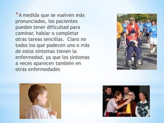 * A medida que se vuelven más
pronunciados, los pacientes
pueden tener dificultad para
caminar, hablar o completar
otras tareas sencillas. Claro no
todos los que padecen uno o más
de estos síntomas tienen la
enfermedad, ya que los síntomas
a veces aparecen también en
otras enfermedades
 