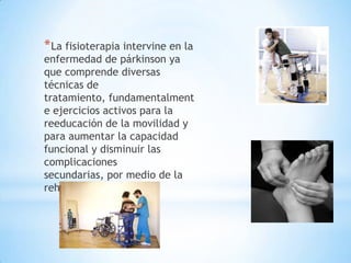* La fisioterapia intervine en la
enfermedad de párkinson ya
que comprende diversas
técnicas de
tratamiento, fundamentalment
e ejercicios activos para la
reeducación de la movilidad y
para aumentar la capacidad
funcional y disminuir las
complicaciones
secundarias, por medio de la
rehabilitación.
 